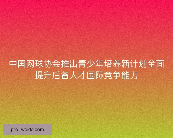 中国网球协会推出青少年培养新计划全面提升后备人才国际竞争能力