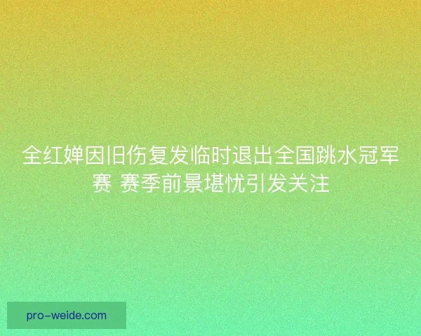 全红婵因旧伤复发临时退出全国跳水冠军赛 赛季前景堪忧引发关注
