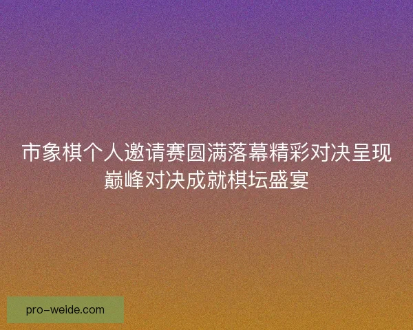 市象棋个人邀请赛圆满落幕精彩对决呈现巅峰对决成就棋坛盛宴