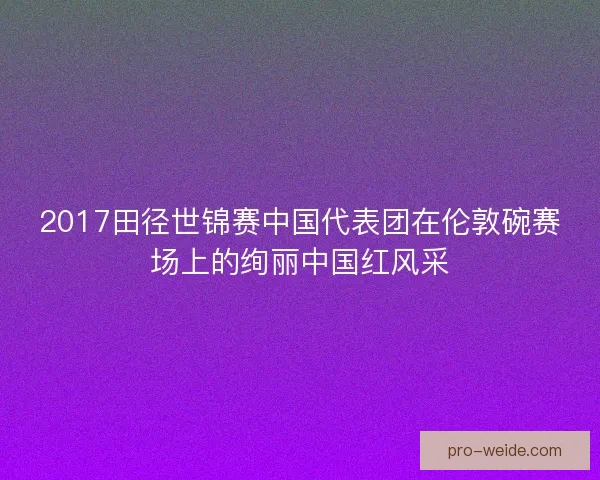 2017田径世锦赛中国代表团在伦敦碗赛场上的绚丽中国红风采