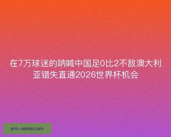 在7万球迷的呐喊中国足0比2不敌澳大利亚错失直通2026世界杯机会